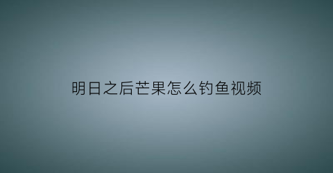 明日之后芒果怎么钓鱼视频(明日之后营地特产芒果怎么种)