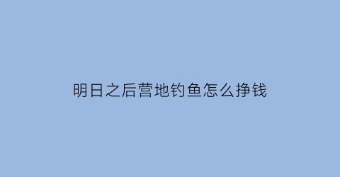 “明日之后营地钓鱼怎么挣钱(明日之后营地钓鱼怎么挣钱最快)