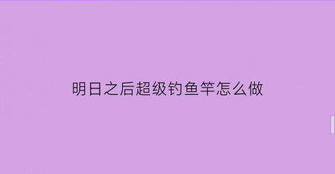 “明日之后超级钓鱼竿怎么做(明日之后高级鱼竿)