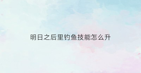 “明日之后里钓鱼技能怎么升(明日之后钓鱼技能怎么升到五级)