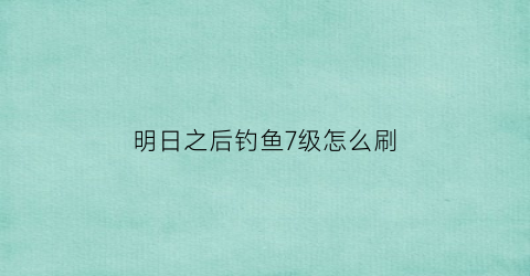 “明日之后钓鱼7级怎么刷(明日之后钓鱼七级需要做任务钓鱼王)