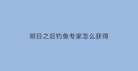 明日之后钓鱼专家怎么获得(明日之后钓鱼技能怎么提升到钓鱼专家)