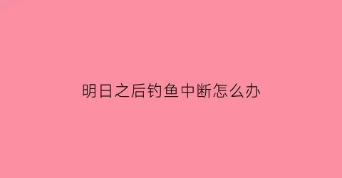 “明日之后钓鱼中断怎么办(明日之后钓鱼掉落物品会自动消失吗)