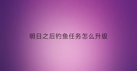 明日之后钓鱼任务怎么升级(明日之后钓鱼任务怎么升级快)