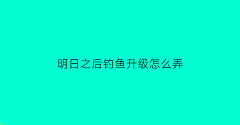 明日之后钓鱼升级怎么弄(明日之后钓鱼升级怎么快)