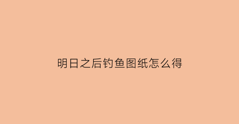 “明日之后钓鱼图纸怎么得(明日之后钓鱼任务解锁2021)