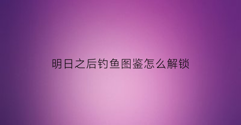 “明日之后钓鱼图鉴怎么解锁(明日之后钓鱼解锁教程)