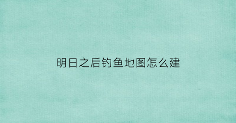 “明日之后钓鱼地图怎么建(明日之后钓鱼怎么完成)