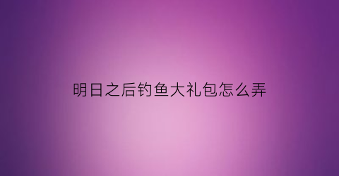 “明日之后钓鱼大礼包怎么弄(明日之后钓鱼任务怎么领取)