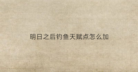 明日之后钓鱼天赋点怎么加(明日之后钓鱼术)