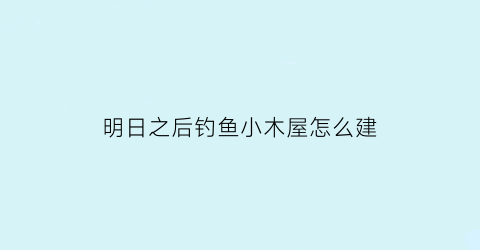 “明日之后钓鱼小木屋怎么建(明日之后钓鱼怎么完成)