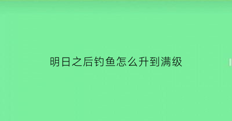 明日之后钓鱼怎么升到满级(明日之后如何提升钓鱼等级)