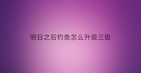 明日之后钓鱼怎么升级三级(明日之后钓鱼怎么升三级)