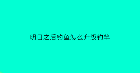 “明日之后钓鱼怎么升级钓竿(明日之后钓鱼怎么升级钓竿最快)