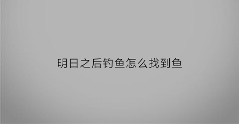 “明日之后钓鱼怎么找到鱼(明日之后钓鱼的npc在哪里)