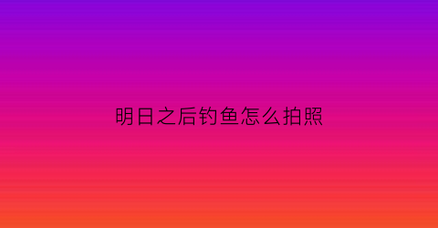 “明日之后钓鱼怎么拍照(明日之后钓鱼怎么拍照好看)