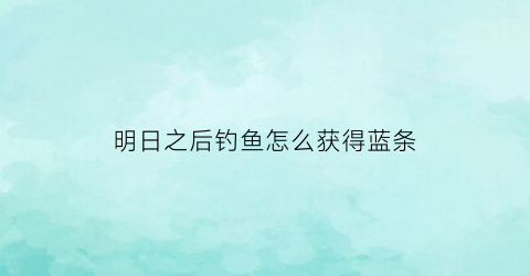 “明日之后钓鱼怎么获得蓝条(明日之后钓鱼任务开启条件)