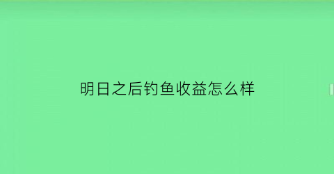 “明日之后钓鱼收益怎么样(明日之后钓鱼挣钱吗)