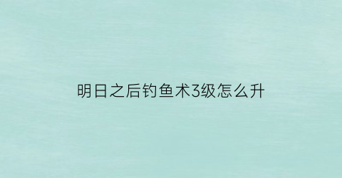 “明日之后钓鱼术3级怎么升(明日之后钓鱼技能升到三级)