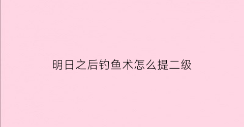 明日之后钓鱼术怎么提二级(明日之后钓鱼技术升二级)