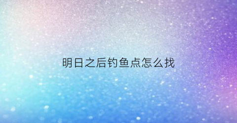 明日之后钓鱼点怎么找(明日之后钓鱼去哪)