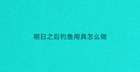 明日之后钓鱼用具怎么做(明日之后钓鱼配方怎么获得)