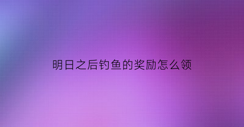 “明日之后钓鱼的奖励怎么领(明日之后钓鱼怎么获得)