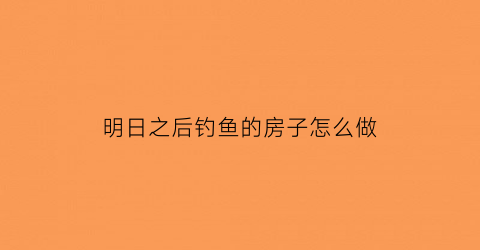 明日之后钓鱼的房子怎么做(明日之后钓鱼任务在哪接那个人在哪)