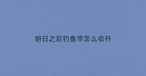 明日之后钓鱼竿怎么收杆(明日之后怎么拿钓鱼竿)