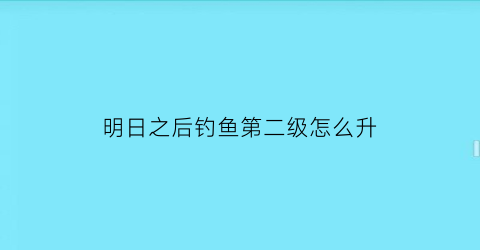 “明日之后钓鱼第二级怎么升(明日之后钓鱼怎么升二级)