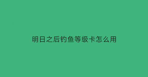 明日之后钓鱼等级卡怎么用(明日之后钓鱼等级在哪里升级)