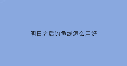 “明日之后钓鱼线怎么用好(明日之后钓鱼线怎么用好一点)