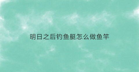 明日之后钓鱼艇怎么做鱼竿(明日之后钓鱼工具怎么获得)