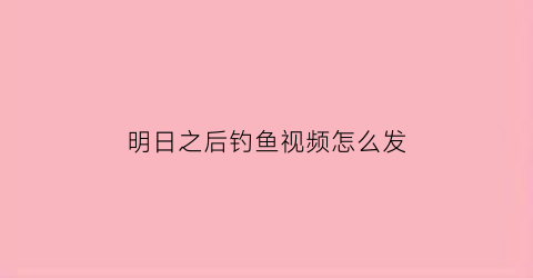 明日之后钓鱼视频怎么发