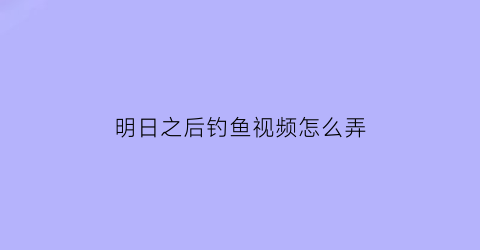 “明日之后钓鱼视频怎么弄(明日之后咋钓鱼)