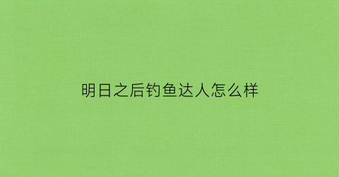 “明日之后钓鱼达人怎么样(明日之后钓鱼达人怎么样赚钱)