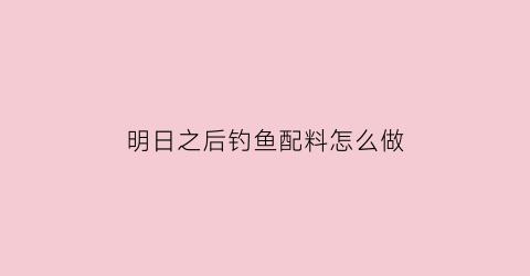 明日之后钓鱼配料怎么做(明日之后钓鱼诱饵怎么弄)