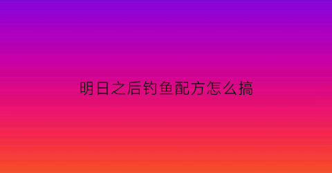明日之后钓鱼配方怎么搞(明日之后钓鱼配方怎么搞的)