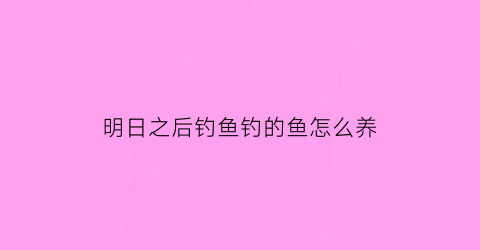 “明日之后钓鱼钓的鱼怎么养(明日之后钓鱼钓的鱼怎么养)