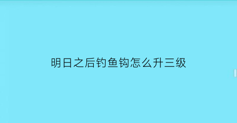 “明日之后钓鱼钩怎么升三级(明日之后钩鱼等级)