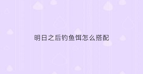 “明日之后钓鱼饵怎么搭配(明日之后鱼饵怎么做三种鱼饵制作)