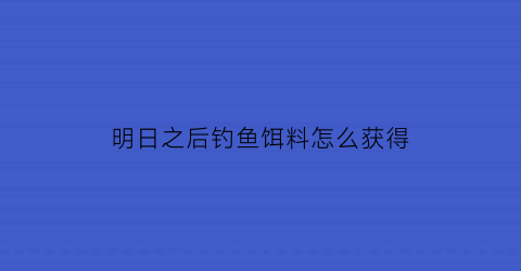 明日之后钓鱼饵料怎么获得(明日之后钓鱼饵料怎么获得视频)
