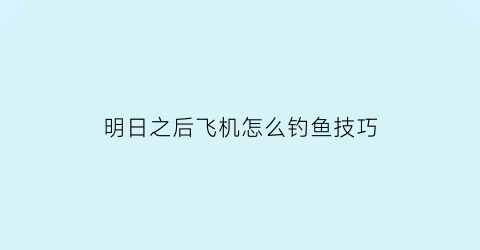 “明日之后飞机怎么钓鱼技巧(明日之后怎么在飞机口钓鱼)