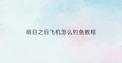 明日之后飞机怎么钓鱼教程(明日之后飞机怎么弄)