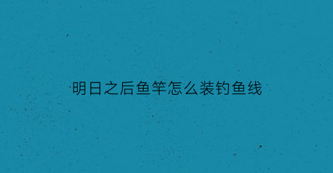 “明日之后鱼竿怎么装钓鱼线(明日之后鱼竿怎么弄)