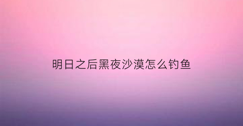 明日之后黑夜沙漠怎么钓鱼(明日之后黑沼泽攻略)