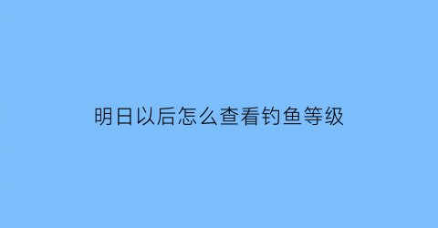 明日以后怎么查看钓鱼等级(明日之后中怎么查看钓鱼等级)