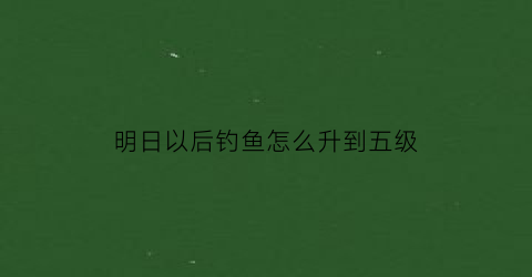 “明日以后钓鱼怎么升到五级(明日之后钓鱼升5级需要做什么任务)