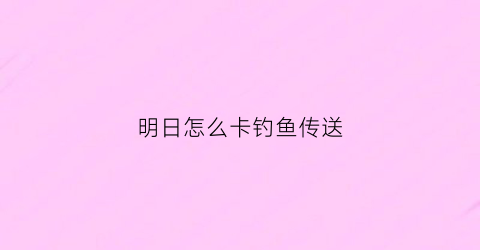 明日怎么卡钓鱼传送(明日钓鱼怎么升级五级渔人)