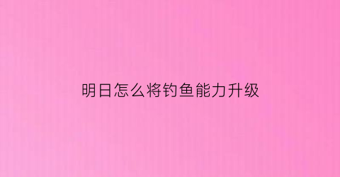 明日怎么将钓鱼能力升级(明日钓鱼任务)